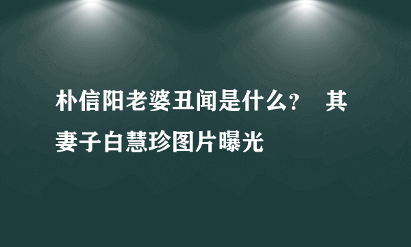 朴信阳老婆丑闻是什么？  其妻子白慧珍图片曝光