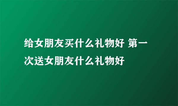 给女朋友买什么礼物好 第一次送女朋友什么礼物好