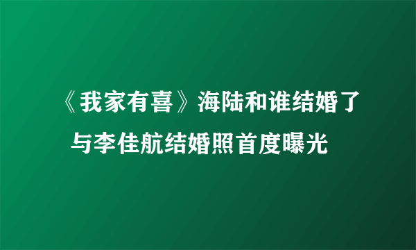 《我家有喜》海陆和谁结婚了  与李佳航结婚照首度曝光