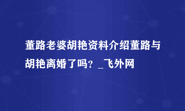 董路老婆胡艳资料介绍董路与胡艳离婚了吗？_飞外网