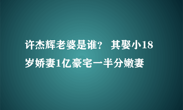 许杰辉老婆是谁？ 其娶小18岁娇妻1亿豪宅一半分嫩妻