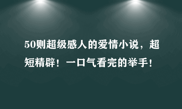 50则超级感人的爱情小说，超短精辟！一口气看完的举手！