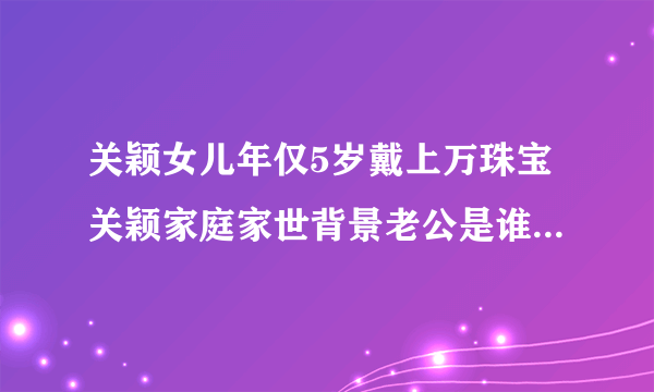 关颖女儿年仅5岁戴上万珠宝关颖家庭家世背景老公是谁-飞外网