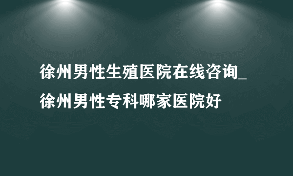 徐州男性生殖医院在线咨询_徐州男性专科哪家医院好