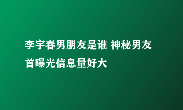 李宇春男朋友是谁 神秘男友首曝光信息量好大