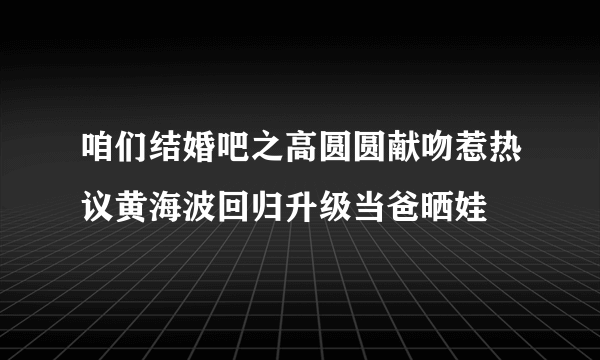 咱们结婚吧之高圆圆献吻惹热议黄海波回归升级当爸晒娃