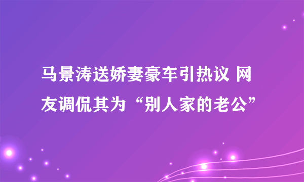 马景涛送娇妻豪车引热议 网友调侃其为“别人家的老公”