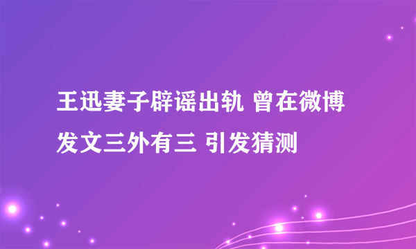 王迅妻子辟谣出轨 曾在微博发文三外有三 引发猜测