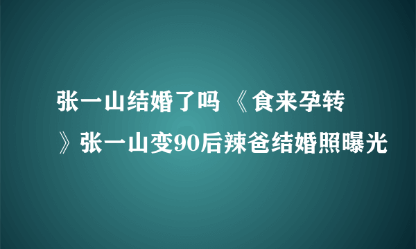 张一山结婚了吗 《食来孕转》张一山变90后辣爸结婚照曝光