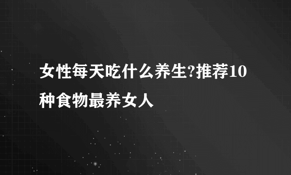 女性每天吃什么养生?推荐10种食物最养女人