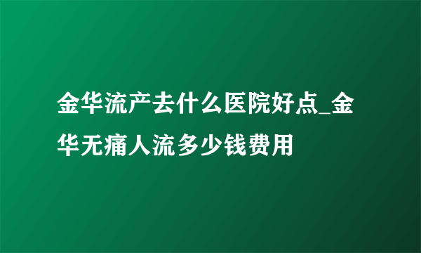 金华流产去什么医院好点_金华无痛人流多少钱费用