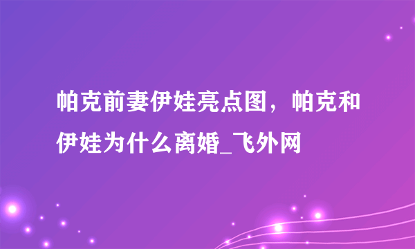 帕克前妻伊娃亮点图，帕克和伊娃为什么离婚_飞外网