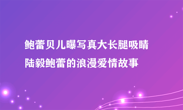 鲍蕾贝儿曝写真大长腿吸睛 陆毅鲍蕾的浪漫爱情故事