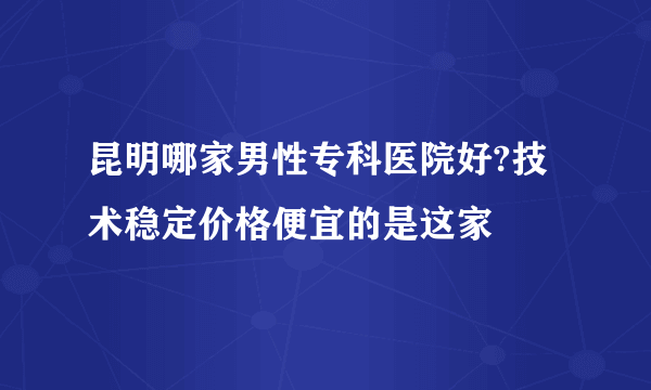 昆明哪家男性专科医院好?技术稳定价格便宜的是这家