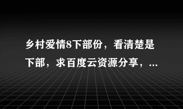 乡村爱情8下部份，看清楚是下部，求百度云资源分享，高清，直接发链接，我给最佳，谢谢各位