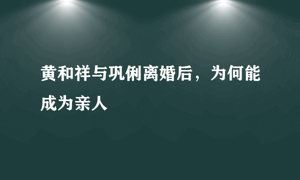 黄和祥与巩俐离婚后，为何能成为亲人