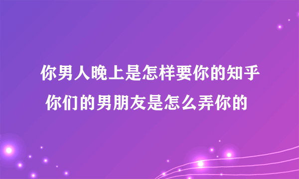 你男人晚上是怎样要你的知乎 你们的男朋友是怎么弄你的