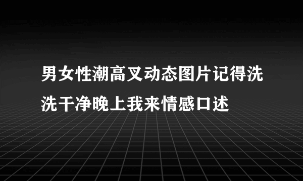 男女性潮高叉动态图片记得洗洗干净晚上我来情感口述