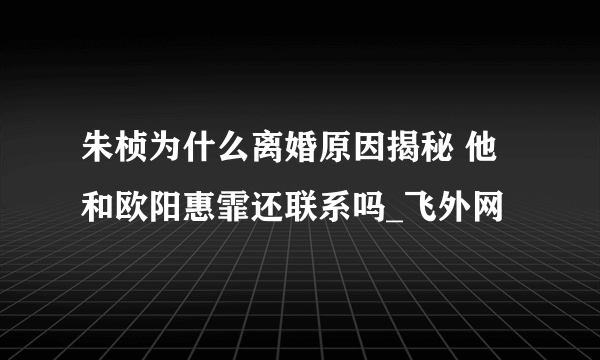 朱桢为什么离婚原因揭秘 他和欧阳惠霏还联系吗_飞外网