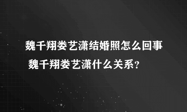 魏千翔娄艺潇结婚照怎么回事 魏千翔娄艺潇什么关系？