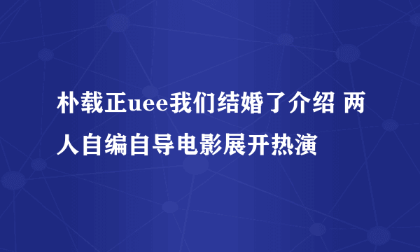 朴载正uee我们结婚了介绍 两人自编自导电影展开热演