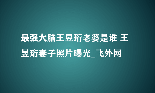 最强大脑王昱珩老婆是谁 王昱珩妻子照片曝光_飞外网