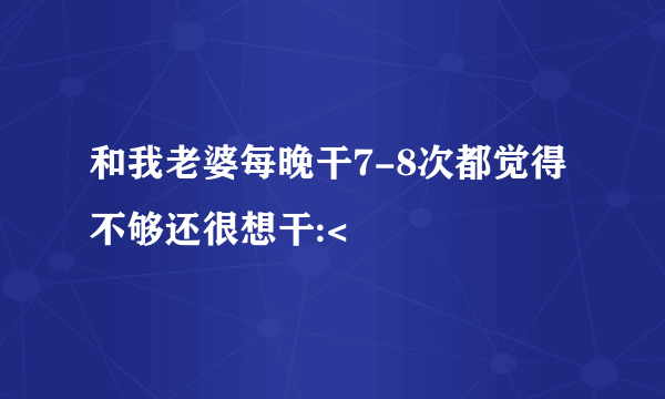 和我老婆每晚干7-8次都觉得不够还很想干:<