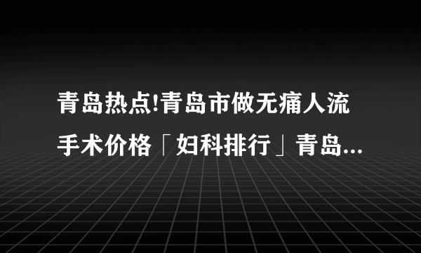 青岛热点!青岛市做无痛人流手术价格「妇科排行」青岛做无痛人流医院哪家好