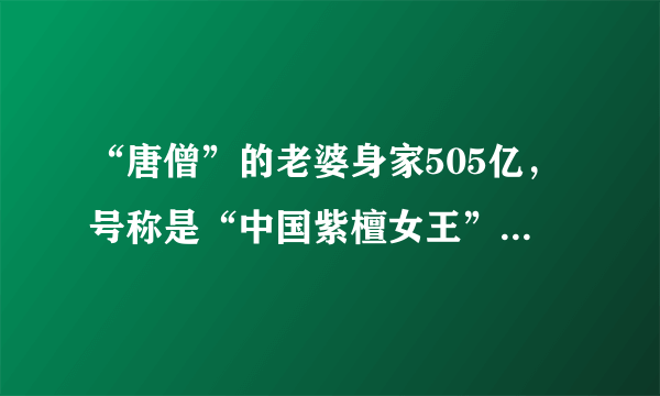 “唐僧”的老婆身家505亿，号称是“中国紫檀女王”，她真的这么有钱吗？