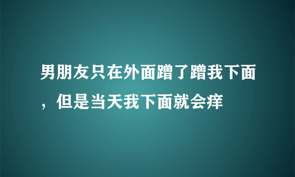 男朋友只在外面蹭了蹭我下面，但是当天我下面就会痒