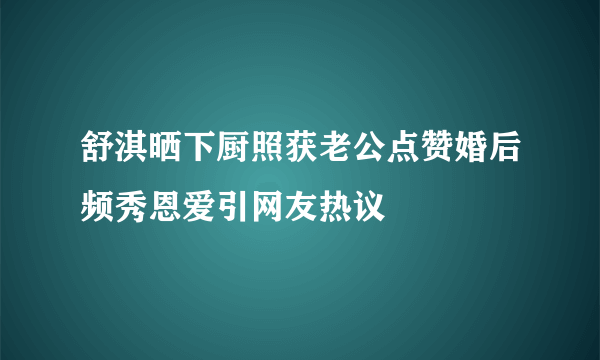 舒淇晒下厨照获老公点赞婚后频秀恩爱引网友热议