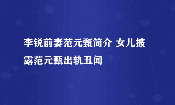 李锐前妻范元甄简介 女儿披露范元甄出轨丑闻