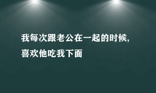 我每次跟老公在一起的时候,喜欢他吃我下面