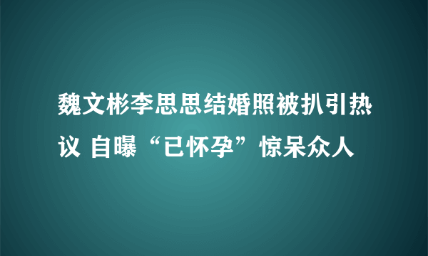 魏文彬李思思结婚照被扒引热议 自曝“已怀孕”惊呆众人