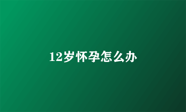 12岁怀孕怎么办