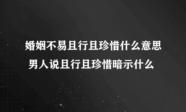 婚姻不易且行且珍惜什么意思 男人说且行且珍惜暗示什么