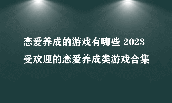 恋爱养成的游戏有哪些 2023受欢迎的恋爱养成类游戏合集