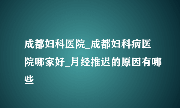 成都妇科医院_成都妇科病医院哪家好_月经推迟的原因有哪些