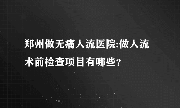 郑州做无痛人流医院:做人流术前检查项目有哪些？