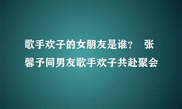 歌手欢子的女朋友是谁？  张馨予同男友歌手欢子共赴聚会