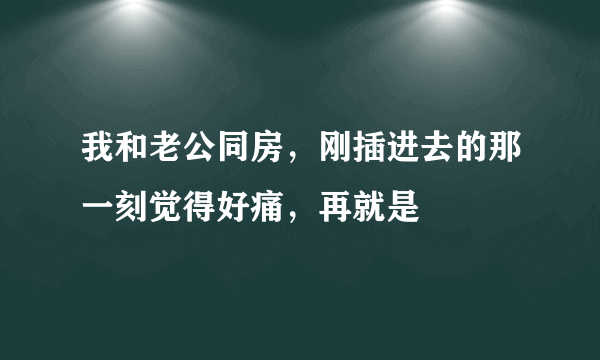 我和老公同房，刚插进去的那一刻觉得好痛，再就是