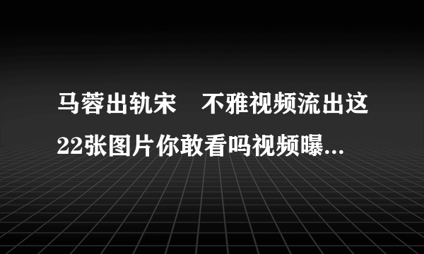 马蓉出轨宋喆不雅视频流出这22张图片你敢看吗视频曝光_飞外网