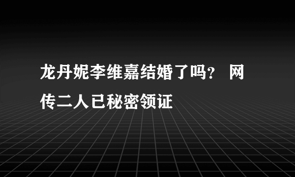 龙丹妮李维嘉结婚了吗？ 网传二人已秘密领证