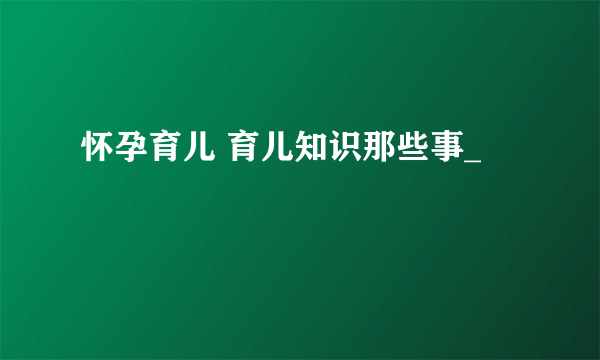 怀孕育儿 育儿知识那些事_