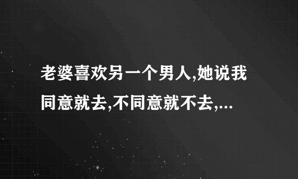 老婆喜欢另一个男人,她说我同意就去,不同意就不去,我该怎么办?