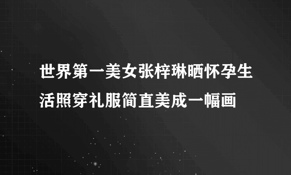 世界第一美女张梓琳晒怀孕生活照穿礼服简直美成一幅画