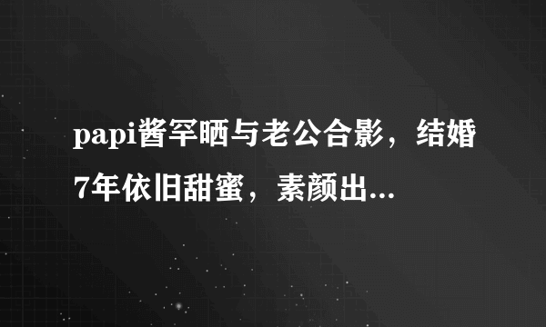 papi酱罕晒与老公合影，结婚7年依旧甜蜜，素颜出镜紧靠老公胸口