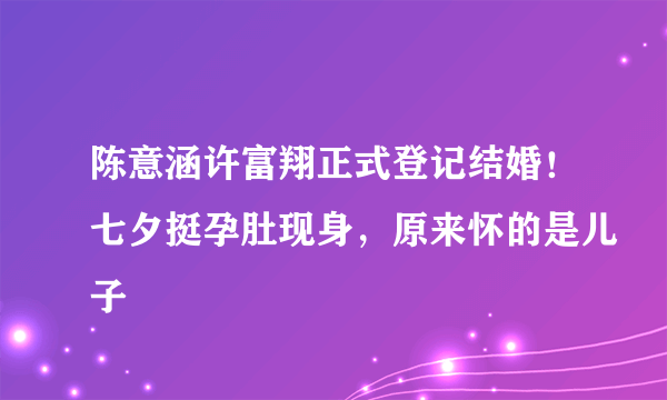 陈意涵许富翔正式登记结婚！七夕挺孕肚现身，原来怀的是儿子