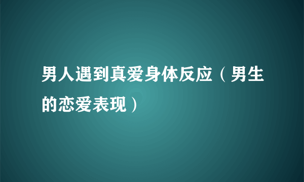 男人遇到真爱身体反应（男生的恋爱表现）