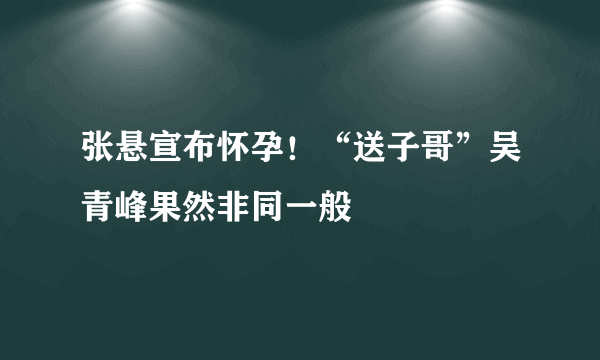 张悬宣布怀孕！“送子哥”吴青峰果然非同一般